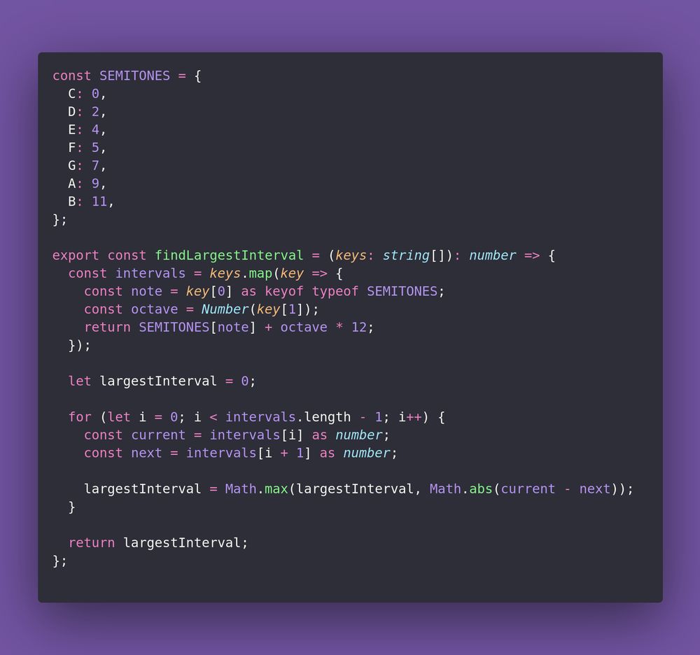 const SEMITONES = {
  C: 0,
  D: 2,
  E: 4,
  F: 5,
  G: 7,
  A: 9,
  B: 11,
};

export const findLargestInterval = (keys: string[]): number => {
  const intervals = keys.map(key => {
    const note = key[0] as keyof typeof SEMITONES;
    const octave = Number(key[1]);
    return SEMITONES[note] + octave * 12;
  });

  let largestInterval = 0;

  for (let i = 0; i < intervals.length - 1; i++) {
    const current = intervals[i] as number;
    const next = intervals[i + 1] as number;

    largestInterval = Math.max(largestInterval, Math.abs(current - next));
  }

  return largestInterval;
};