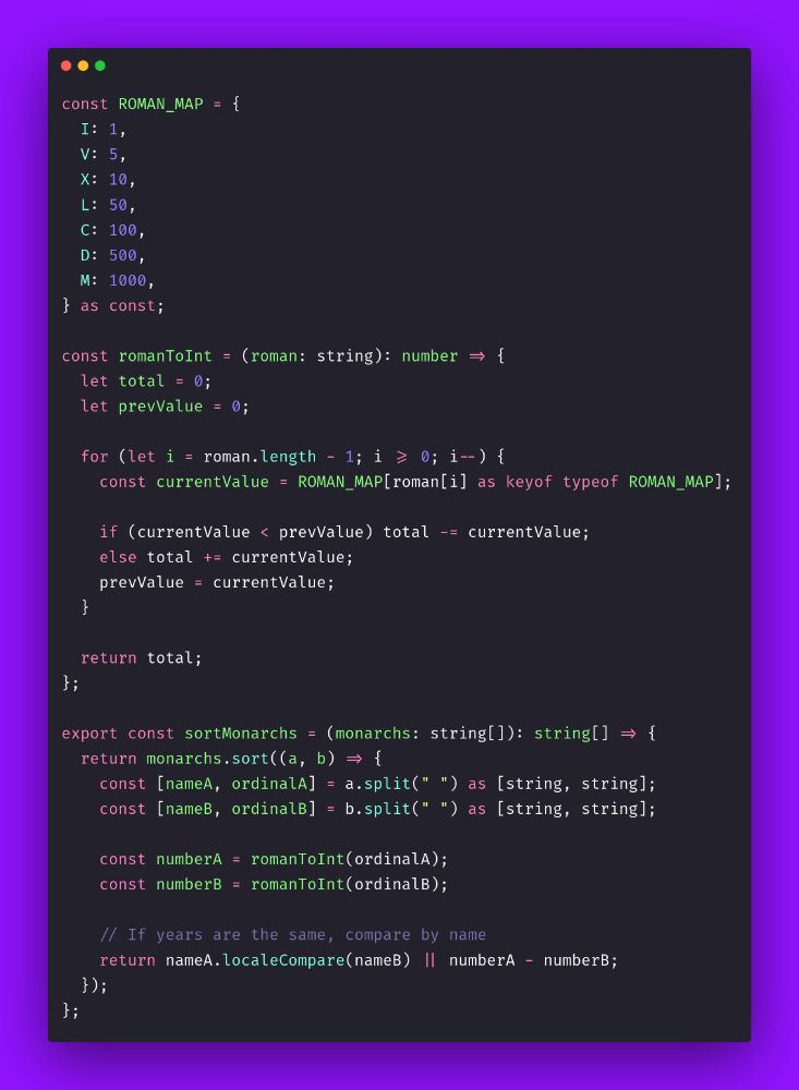 const ROMAN_MAP = {
  I: 1,
  V: 5,
  X: 10,
  L: 50,
  C: 100,
  D: 500,
  M: 1000,
} as const;

const romanToInt = (roman: string): number => {
  let total = 0;
  let prevValue = 0;

  for (let i = roman.length - 1; i >= 0; i--) {
    const currentValue = ROMAN_MAP[roman[i] as keyof typeof ROMAN_MAP];

    if (currentValue < prevValue) total -= currentValue;
    else total += currentValue;
    prevValue = currentValue;
  }

  return total;
};

export const sortMonarchs = (monarchs: string[]): string[] => {
  return monarchs.sort((a, b) => {
    const [nameA, ordinalA] = a.split(" ") as [string, string];
    const [nameB, ordinalB] = b.split(" ") as [string, string];

    const numberA = romanToInt(ordinalA);
    const numberB = romanToInt(ordinalB);

    // If years are the same, compare by name
    return nameA.localeCompare(nameB) || numberA - numberB;
  });
};