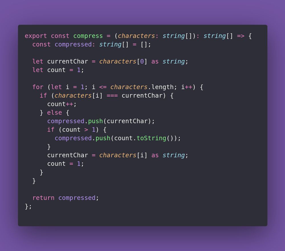 export const compress = (characters: string[]): string[] => {
  const compressed: string[] = [];

  let currentChar = characters[0] as string;
  let count = 1;

  for (let i = 1; i <= characters.length; i++) {
    if (characters[i] === currentChar) {
      count++;
    } else {
      compressed.push(currentChar);
      if (count > 1) {
        compressed.push(count.toString());
      }
      currentChar = characters[i] as string;
      count = 1;
    }
  }

  return compressed;
};