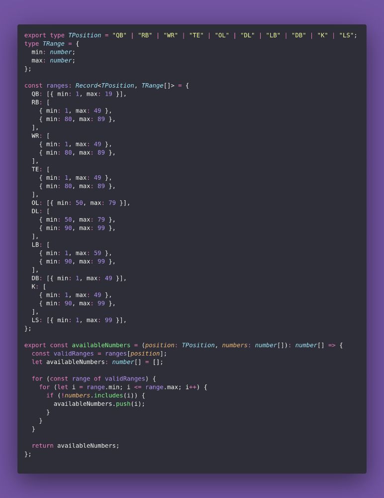export type TPosition = "QB" | "RB" | "WR" | "TE" | "OL" | "DL" | "LB" | "DB" | "K" | "LS";
type TRange = {
  min: number;
  max: number;
};

const ranges: Record<TPosition, TRange[]> = {
  QB: [{ min: 1, max: 19 }],
  RB: [
    { min: 1, max: 49 },
    { min: 80, max: 89 },
  ],
  WR: [
    { min: 1, max: 49 },
    { min: 80, max: 89 },
  ],
  TE: [
    { min: 1, max: 49 },
    { min: 80, max: 89 },
  ],
  OL: [{ min: 50, max: 79 }],
  DL: [
    { min: 50, max: 79 },
    { min: 90, max: 99 },
  ],
  LB: [
    { min: 1, max: 59 },
    { min: 90, max: 99 },
  ],
  DB: [{ min: 1, max: 49 }],
  K: [
    { min: 1, max: 49 },
    { min: 90, max: 99 },
  ],
  LS: [{ min: 1, max: 99 }],
};

export const availableNumbers = (position: TPosition, numbers: number[]): number[] => {
  const validRanges = ranges[position];
  let availableNumbers: number[] = [];

  for (const range of validRanges) {
    for (let i = range.min; i <= range.max; i++) {
      if (!numbers.includes(i)) {
        availableNumbers.push(i);
      }
    }
  }

  return availableNumbers;
};
