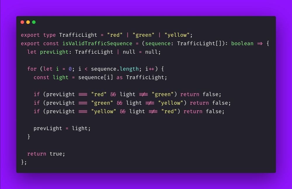 export type TrafficLight = "red" | "green" | "yellow";
export const isValidTrafficSequence = (sequence: TrafficLight[]): boolean => {
  let prevLight: TrafficLight | null = null;

  for (let i = 0; i < sequence.length; i++) {
    const light = sequence[i] as TrafficLight;

    if (prevLight === "red" && light !== "green") return false;
    if (prevLight === "green" && light !== "yellow") return false;
    if (prevLight === "yellow" && light !== "red") return false;

    prevLight = light;
  }

  return true;
};