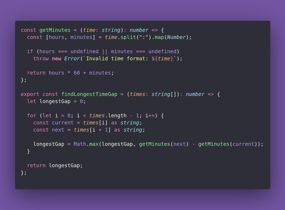 const getMinutes = (time: string): number => {
  const [hours, minutes] = time.split(":").map(Number);

  if (hours === undefined || minutes === undefined)
    throw new Error(`Invalid time format: ${time}`);

  return hours * 60 + minutes;
};

export const findLongestTimeGap = (times: string[]): number => {
  let longestGap = 0;

  for (let i = 0; i < times.length - 1; i++) {
    const current = times[i] as string;
    const next = times[i + 1] as string;

    longestGap = Math.max(longestGap, getMinutes(next) - getMinutes(current));
  }

  return longestGap;
};
