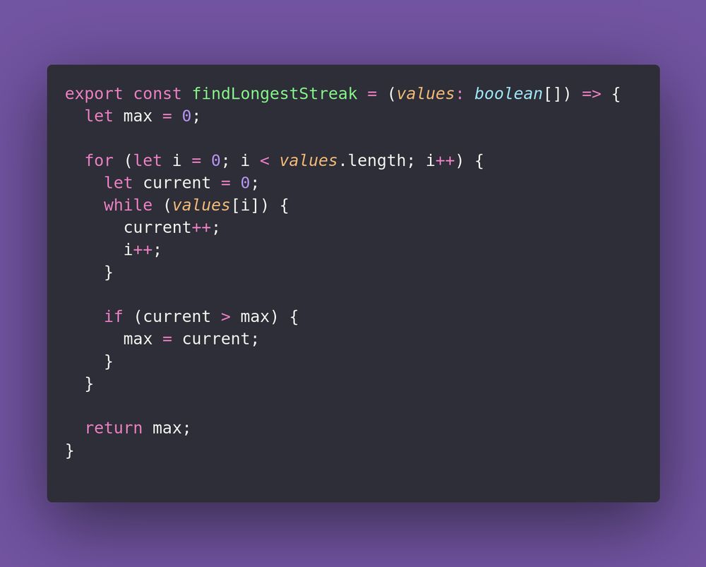 export const findLongestStreak = (values: boolean[]) => {
  let max = 0;

  for (let i = 0; i < values.length; i++) {
    let current = 0;
    while (values[i]) {
      current++;
      i++;
    }

    if (current > max) {
      max = current;
    }
  }

  return max;
}