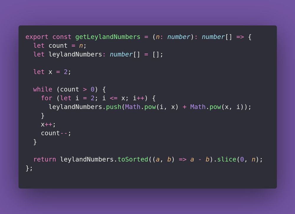 const getLeylandNumbers = (n: number): number[] => {
  let count = n;
  let leylandNumbers: number[] = [];

  let x = 2;

  while (count > 0) {
    for (let i = 2; i <= x; i++) {
      leylandNumbers.push(Math.pow(i, x) + Math.pow(x, i));
    }
    x++;
    count--;
  }

  return leylandNumbers.toSorted((a, b) => a - b).slice(0, n);
};