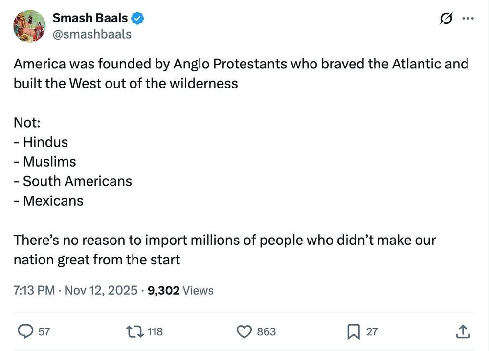 Screenshot with the text: 'Kicking things off: Against Immigration.

@smashbaals tweeted: 

"America was founded by Anglo Protestants who braved the Atlantic and built the West out of the wilderness 

Not:
- Hindus
- Muslims
- South Americans 
- Mexicans

There’s no reason to import millions of people who didn’t make our nation great from the start"'