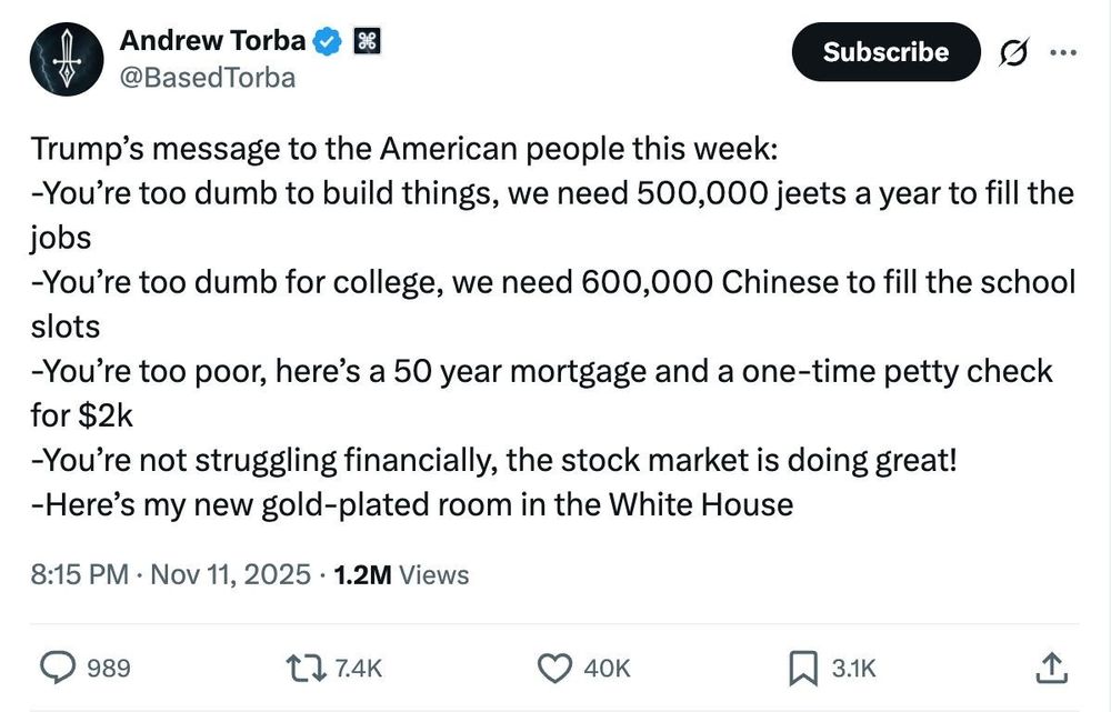 Screenshot with the text: 'On to the next theme: Critique of Trump Admin.

@BasedTorba tweeted: 

"Trump’s message to the American people this week: 
-You’re too dumb to build things, we need 500,000 jeets a year to fill the jobs
-You’re too dumb for college, we need 600,000 Chinese to fill the school slots
-You’re too poor, here’s a 50 year mortgage and a one-time petty check for $2k 
-You’re not struggling financially, the stock market is doing great! 
-Here’s my new gold-plated room in the White House"'
