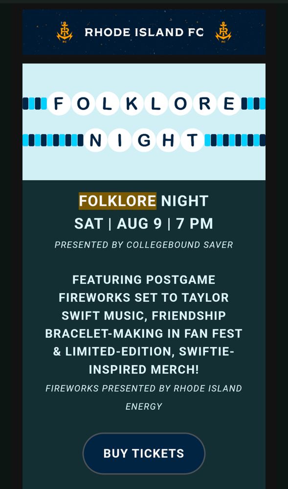 FOLKLORE NIGHT

SAT | AUG 9 | 7 PM

PRESENTED BY COLLEGEBOUND SAVER

FEATURING POSTGAME FIREWORKS SET TO TAYLOR SWIFT MUSIC, FRIENDSHIP BRACELET-MAKING IN FAN FEST & LIMITED-EDITION, SWIFTIE-INSPIRED MERCH!

FIREWORKS PRESENTED BY RHODE ISLAND ENERGY