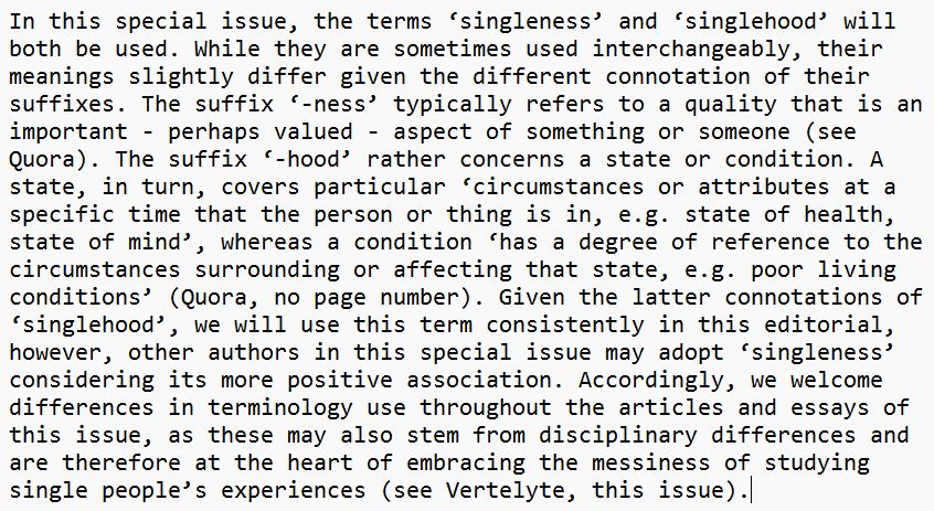In this special issue, the terms ‘singleness’ and ‘singlehood’ will both be used. While they are sometimes used interchangeably, their meanings slightly differ given the different connotation of their suffixes. The suffix ‘-ness’ typically refers to a quality that is an important - perhaps valued - aspect of something or someone (see Quora). The suffix ‘-hood’ rather concerns a state or condition. A state, in turn, covers particular ‘circumstances or attributes at a specific time that the person or thing is in, e.g. state of health, state of mind’, whereas a condition ‘has a degree of reference to the circumstances surrounding or affecting that state, e.g. poor living conditions’ (Quora, no page number). Given the latter connotations of ‘singlehood’, we will use this term consistently in this editorial, however, other authors in this special issue may adopt ‘singleness’ considering its more positive association. Accordingly, we welcome differences in terminology use throughout the articles and essays of this issue, as these may also stem from disciplinary differences and are therefore at the heart of embracing the messiness of studying single people’s experiences (see Vertelyte, this issue).