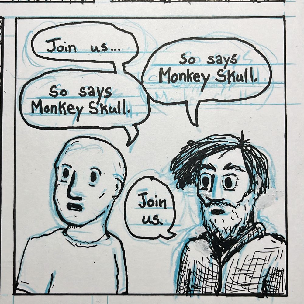 Comix panel of a bald guy and a bearded guy.
Bald guy: “Join us…”
Bearded Guy: “So say’s Monkey Skull.”
Bald Guy: “So says Monkey Skull.”
Bearded Guy: “Join us.”