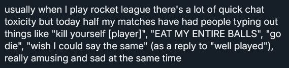 text that says: usually when I play rocket league there's a lot of quick chat toxicity but today half my matches have had people typing out things like "k yourself [player]", "EAT MY ENTIRE BALLS", "go d-", "wish I could say the same" (as a reply to "well played"), really amusing and sad at the same time
