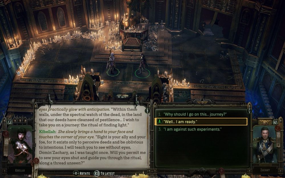 Dialogue box in Warhammer 40,000: Rogue Trader in which the death cultist companion Kibellah says "Within these walls, under the spectral watch of the dead, in the land that our deeds have cleansed of pestilence... I wish to take you on a journey: the ritual of finding light." She slowly brings a hand to your face and touches the corner of your eye. "Sight is your ally and your foe, for it exists only to perceive deeds and be oblivious to intentions. I will teach you to see without eyes, Domin Zachary, as I was taught once. Will you permit me to sew your eyes shut and guide you through the ritual, along a thread unseen?"

The dialogue selector hovers over the response “Well… I am ready.”
