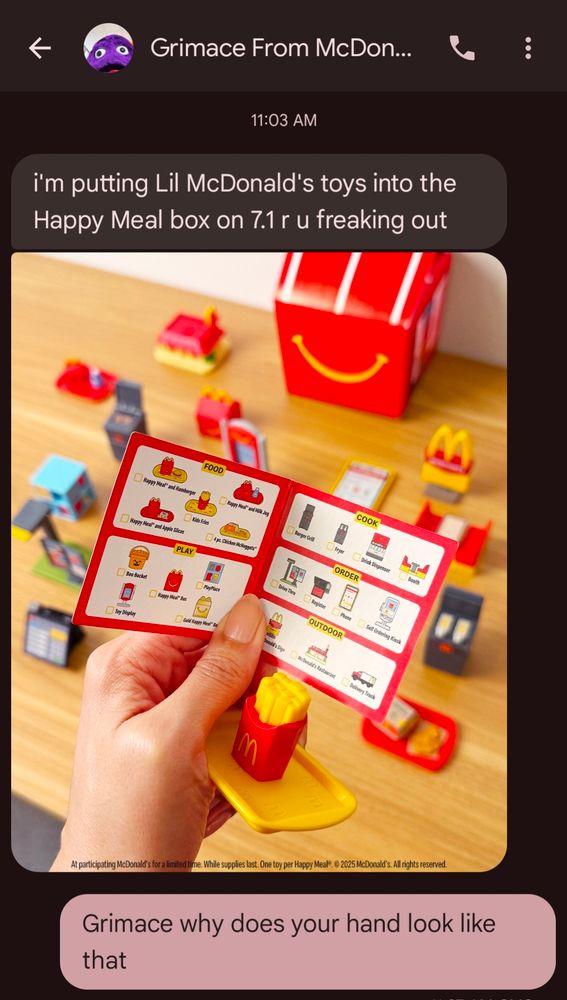 A screengrab of a text from Grimace from McDonald's. (The contact photo shows Grimace, the purple mascot.)

The text reads:

"i'm putting Lil McDonald's toys into the Happy Meal box on 7.1 r u freaking out"

with an image of a woman's hand holding an instruction book with a number of little toys in the background with a McDonald's Happy Meal box.

The sender has written this as a response: "Grimace why does your hand look like that"