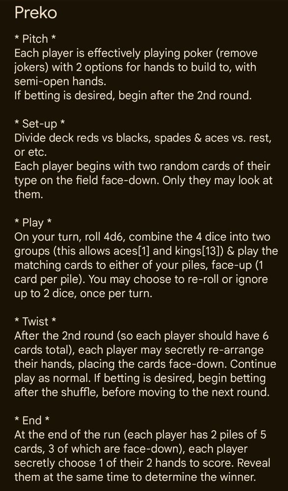 A screenshot with the text of Title: Preko. Body: * Pitch *
Each player is effectively playing poker (remove jokers) with 2 options for hands to build to, with semi-open hands.
If betting is desired, begin after the 2nd round.

* Set-up *
Divide deck reds vs blacks, spades & aces vs. rest, or etc.
Each player begins with two random cards of their type on the field face-down. Only they may look at them.

* Play *
On your turn, roll 4d6, combine the 4 dice into two groups (this allows aces[1] and kings[13]) & play the matching cards to either of your piles, face-up (1 card per pile). You may choose to re-roll or ignore up to 2 dice, once per turn.

* Twist *
After the 2nd round (so each player should have 6 cards total), each player may secretly re-arrange their hands, placing the cards face-down. Continue play as normal. If betting is desired, begin betting after the shuffle, before moving to the next round.

* End *
At the end of the run (each player has 2 piles of 5 cards, 3 of which are face-down), each player secretly choose 1 of their 2 hands to score. Reveal them at the same time to determine the winner. 