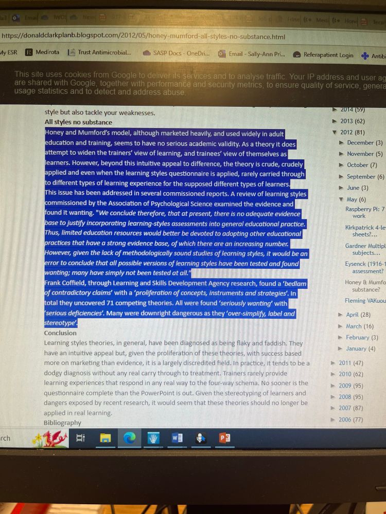 Photo of computer screen

All styles no substance
Honey and Mumford's model, although marketed heavily, and used widely in adult education and training, seems to have no serious academic validity. As a theory it does attempt to widen the trainers' view of learning, and trainees' view of themselves as learners. However, beyond this intuitive appeal to difference, the theory is crude, crudely applied and even when the learning styles questionnaire is applied, rarely carried through to different types of learning experience for the supposed different types of learners.
This issue has been addressed in several commissioned reports. A review of learning styles commissioned by the Association of Psychological Science examined the evidence and found it wanting. "We conclude therefore, that at present, there is no adequate evidence base to justify incorporating learning-styles assessments into general educational practice.
Thus, limited education resources would better be devoted to adopting other educational practices that have a strong evidence base, of which there are an increasing number, However, given the lack of methodologically sound studies of learning styles, it would be an error to conclude that all possible versions of learning styles have been tested and found wanting; many have simply not been tested at all."
Frank Coffield, through Learning and Skills Development Agency research, found a 'bedlam of contradictory claims' with a 'proliferation of concepts, instruments and strategies'. In total they uncovered 71 competing theories. All were found (seriously wanting" with (serious deficiencies. Many were downright dangerous as they 'over-simplify, label and stereotype