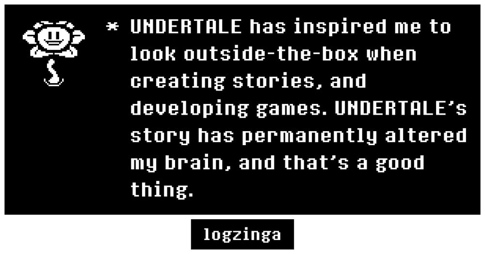 UNDERTALE has inspired me to look outside-the-box when creating stories, and developing games. UNDERTALE’s story has permanently altered my brain, and that's a good thing.
