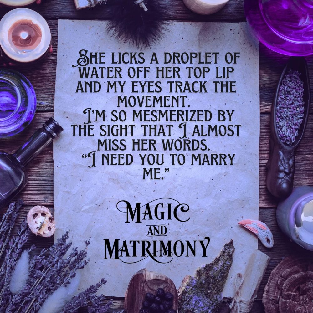  Quote from Magic and Matrimony. “She licks a droplet of water off her top lip and my eyes track the movement. 
 I’m so mesmerized by the sight that I almost miss her words. 
 “I need you to marry me.”
