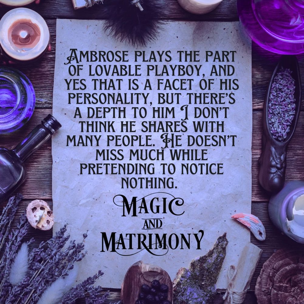 Quote from Magic and Matrimony “Ambrose plays the part of lovable playboy, and yes that is a facet of his personality, but there’s a depth to him I don’t think he shares with many people. He doesn’t miss much while pretending to notice nothing.”
