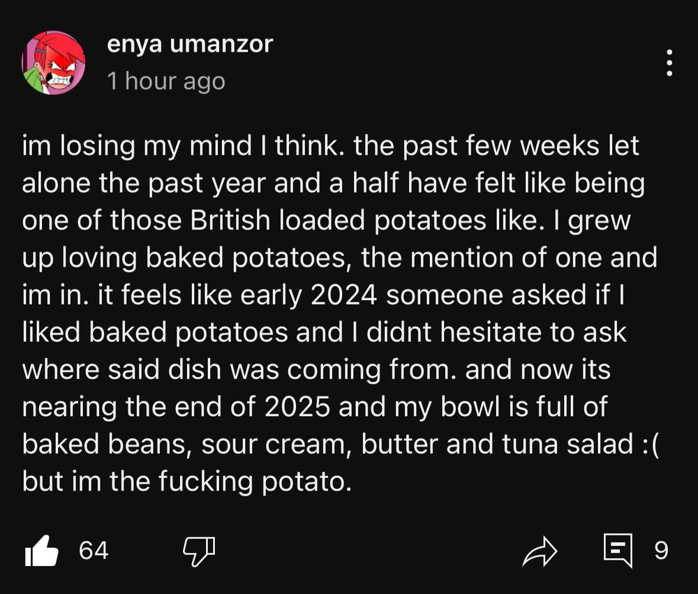 Enya Umanzor YT post: "im losing my mind I think. the past few weeks let alone the past year and a half have felt like being one of those British loaded potatoes like. I grew up loving baked potatoes, the mention of one and im in. it feels like early 2024 someone asked if I liked baked potatoes and I didnt hesitate to ask where said dish was coming from. and now its nearing the end of 2025 and my bowl is full of baked beans, sour cream, butter and tuna salad: ( but im the fucking potato."