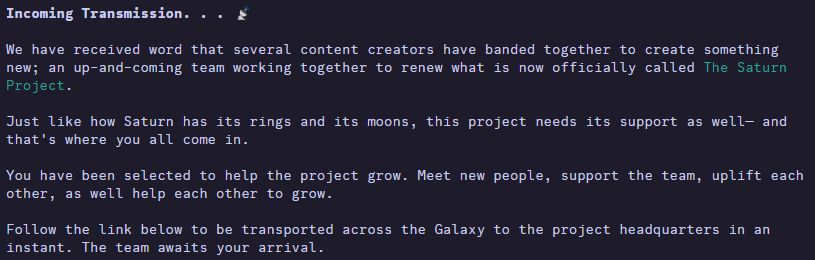 Incoming Transmission. . .  📡

We have received word that several content creators have banded together to create something new; an up-and-coming team working together to renew what is now officially called [0;36mThe Saturn Project[0m.﻿

Just like how Saturn has its rings and its moons, this project needs its support as well— and that's where you all come in.

You have been selected to help the project grow. Meet new people, support the team, uplift each other, as well help each other to grow.﻿

Follow the link below to be transported across the Galaxy to the project headquarters in an instant. The team awaits your arrival.