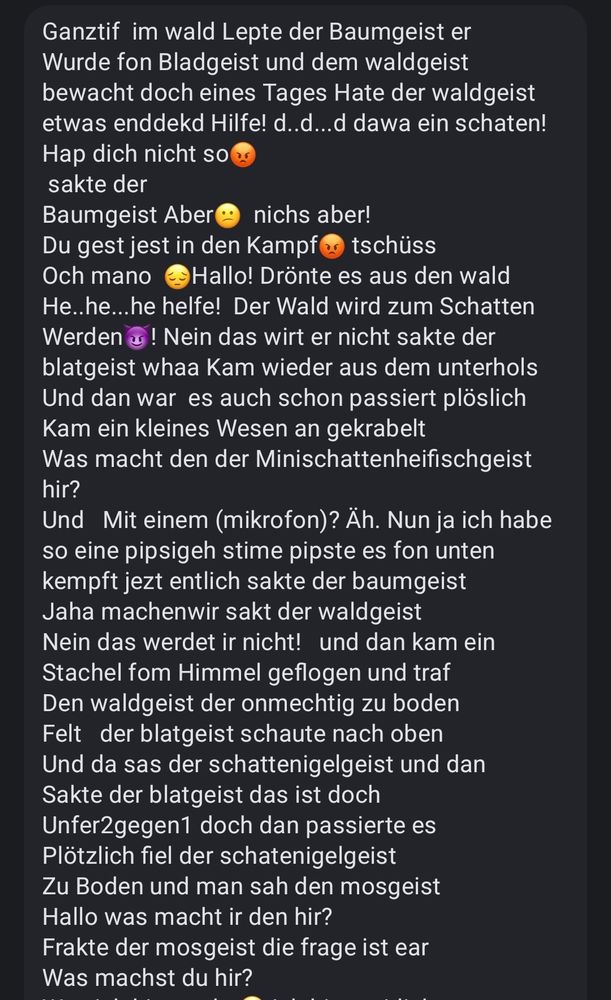 Ganztif  im wald Lepte der Baumgeist er
Wurde fon Bladgeist und dem waldgeist  
bewacht doch eines Tages Hate der waldgeist etwas enddekd Hilfe! d..d...d dawa ein schaten!  Hap dich nicht so😡
 sakte der
Baumgeist Aber😕  nichs aber! 
Du gest jest in den Kampf😡 tschüss
Och mano  😔Hallo! Drönte es aus den wald
He..he...he helfe!  Der Wald wird zum Schatten
Werden😈! Nein das wirt er nicht sakte der blatgeist whaa Kam wieder aus dem unterhols
Und dan war  es auch schon passiert plöslich
Kam ein kleines Wesen an gekrabelt
Was macht den der Minischattenheifischgeist hir? 
Und   Mit einem (mikrofon)? Äh. Nun ja ich habe so eine pipsigeh stime pipste es fon unten kempft jezt entlich sakte der baumgeist
Jaha machenwir sakt der waldgeist 
Nein das werdet ir nicht!   und dan kam ein
Stachel fom Himmel geflogen und traf
Den waldgeist der onmechtig zu boden
Felt   der blatgeist schaute nach oben 
Und da sas der schattenigelgeist und dan
Sakte der blatgeist das ist doch 
Unfer2gegen1 doch dan passierte es 
Plötzlich fiel der schatenigelgeist
Zu Boden und man sah den mosgeist
Hallo was macht ir den hir? 
Frakte der mosgeist die frage ist ear 
Was machst du hir?