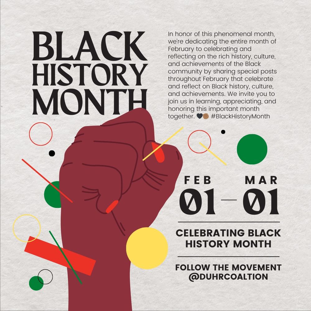 A vibrant design featuring a raised fist in deep red, symbolizing solidarity and resistance, surrounded by colorful abstract shapes in red, yellow, green, and black. The text reads: "BLACK HISTORY MONTH" and includes a message about dedicating February to honoring Black history, culture, and achievements. Dates "Feb 01 - Mar 01" are highlighted, alongside the phrase "CELEBRATING BLK HISTORY MONTH" and "FOLLOW THE MOVEMENT @duhrcoalition.