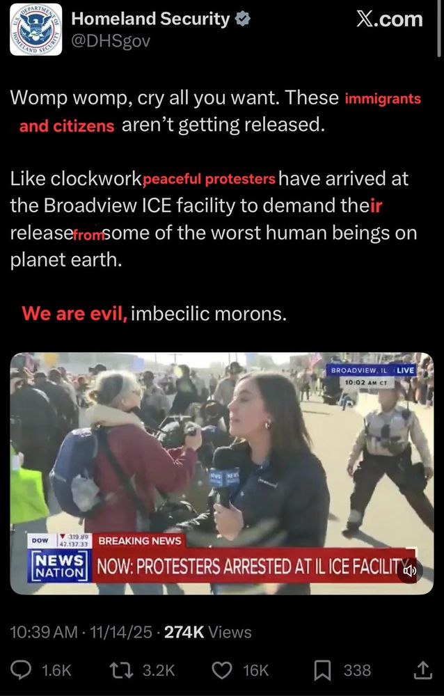 An X post from Homeland security with white text on black background that reads:

Womp womp, cry all you want. These immigrants and citizens aren't getting released. Like clockwork, peaceful protesters have arrived at the Broadview ICE facility to demand their release from some of the worst human beings on planet earth. We are evil, imbecilic morons.

The words "immigrants and citizens", "peaceful protesters", "from", "We are evil", and the letters "ir" are in red letters instead of the white of the text, to show that they are edits to the original post text posted online by actual government employees of an ostensibly functioning government in the 21st century

Underneath the text is a screen capture of a News Nation segment with a red chyron with white text that reads "Now: protesters arrested at IL ICE facility" over an image of a reporter at the scene of a protest.