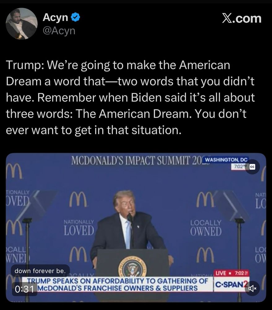 An x.com post by Acyn which reads: Trump: We're going to make the American Dream a word that -- two words that you didn't have. Remember when Biden said it's all about three words: The American Dream. You don't ever want to get in that situation. 

Below the text is a screen capture of a C-Span news segment covering the McDonald's Impact Summit 2025. The clip shows Trump standing behind a podium speaking into a microphone in front of a blue wall with the phrases "Locally Owned" and "Nationally Loved" placed in a repeating pattern, each with a McDonald's logo appearing above them. A white chyron in the lower third of the frame reads: Trump speaks on affordability to gathering of McDonald's franchise owners & suppliers. 