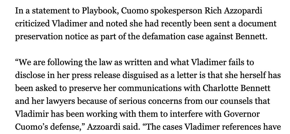 In a statement to Playbook, Cuomo spokesperson Rich Azzopardi criticized Vladimer and noted she had recently been sent a document preservation notice as part of the defamation case against Bennett.

“We are following the law as written and what Vladimer fails to disclose in her press release disguised as a letter is that she herself has been asked to preserve her communications with Charlotte Bennett and her lawyers because of serious concerns from our counsels that Vladimir has been working with them to interfere with Governor Cuomo’s defense,” Azzoardi said. 