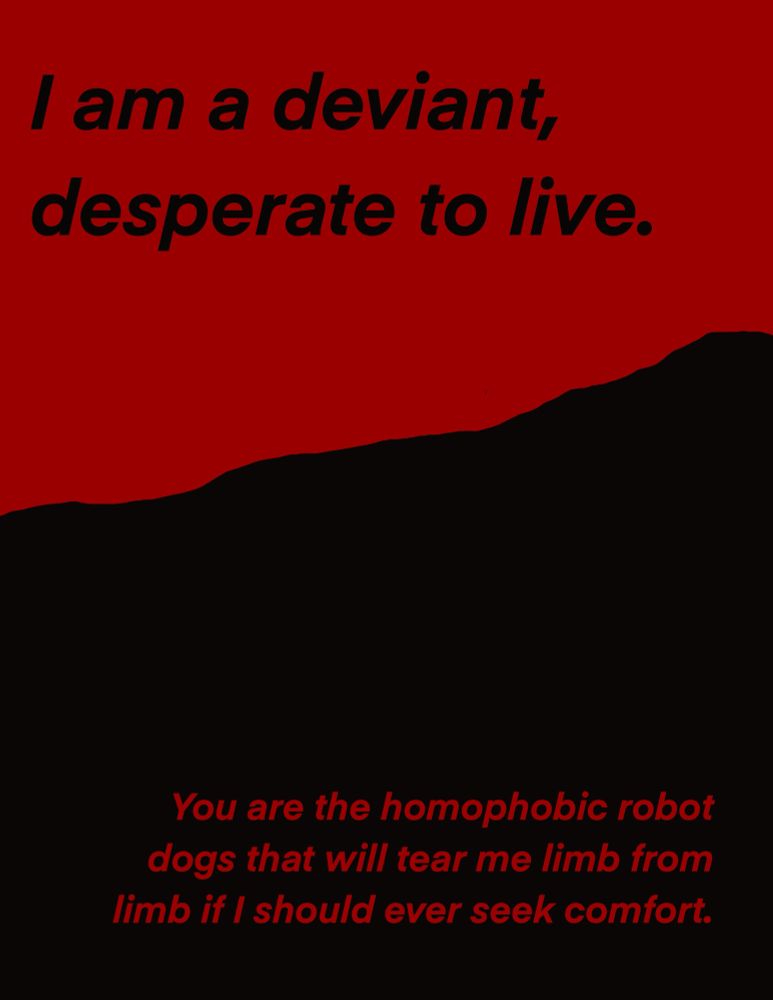 I am a deviant, desperate to live.
You are the homophobic robot dogs that will tear me limb from limb if I should ever seek comfort.