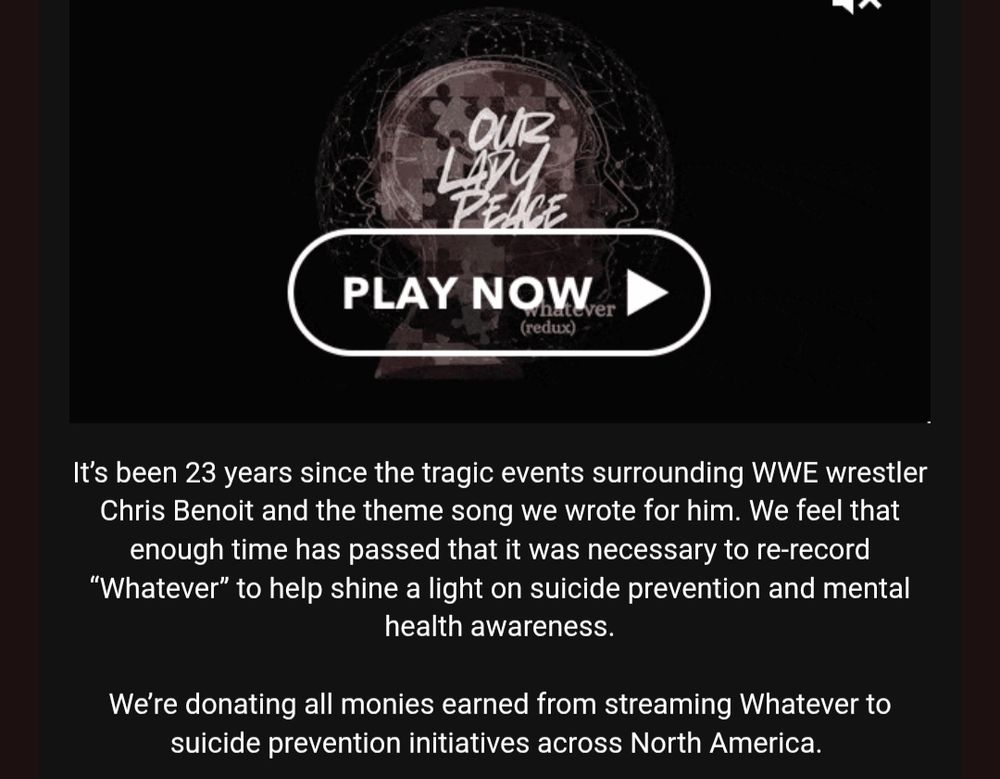 The band "Our Lady Peace" announcing that they recorded a new version of "Whatever", a song they had refused to play for over twenty years, as it had been the theme for wrestler Chris Benoit until he killed members of his family and himself. 

The band announced that any and all profits from streaming the song will be donated to mental health and suicide prevention initiatives. 