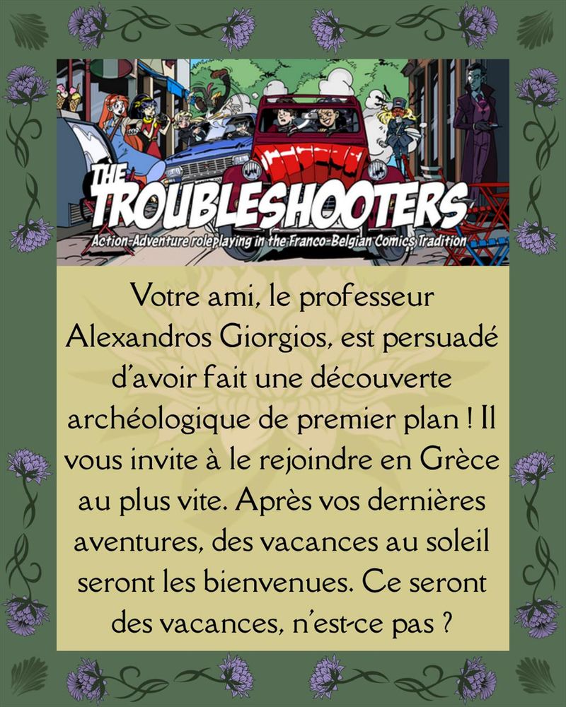 Votre ami, le professeur Alexandros Giorgios, est persuadé d'avoir fait une découverte archéologique de premier plan ! Il vous invite à le rejoindre en Grèce au plus vite. Après vos dernières aventures, des vacances au soleil seront les bienvenues. Ce seront des vacances, n'est-ce pas ?