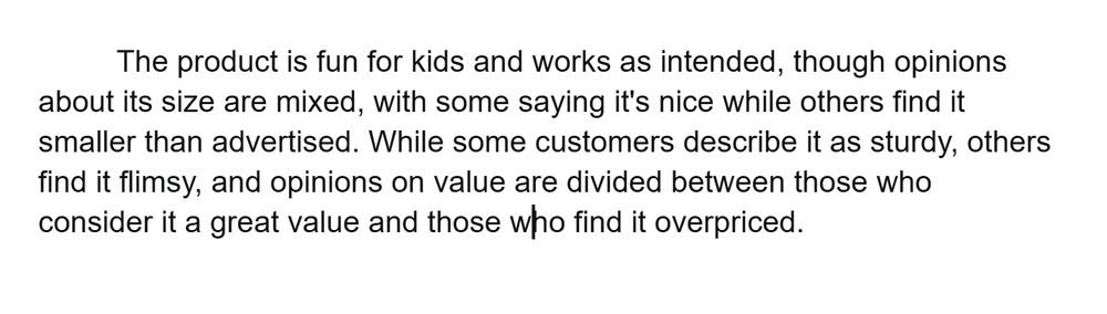 he product is fun for kids and works as intended, though opinions about its size are mixed, with some saying it's nice while others find it smaller than advertised. While some customers describe it as sturdy, others find it flimsy, and opinions on value are divided between those who consider it a great value and those who find it overpriced. 