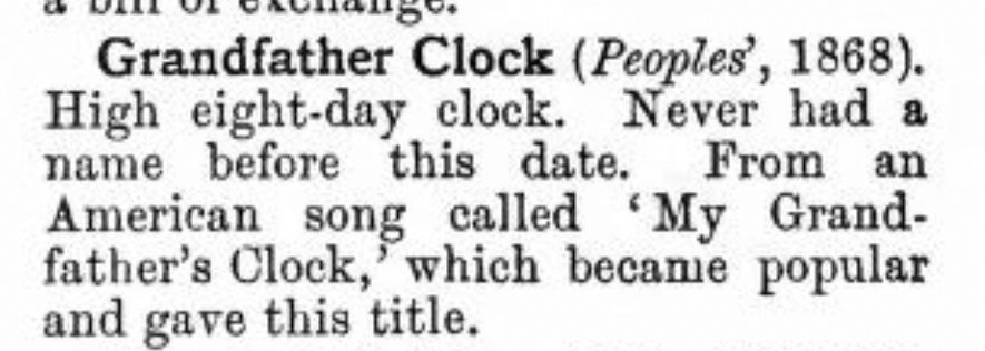 Grandfather Clock (Peoples', 1868).

High eight-day clock. Never had a name before this date. From an
American song called My Grandfather's Clock, which became popular
and gave this title.