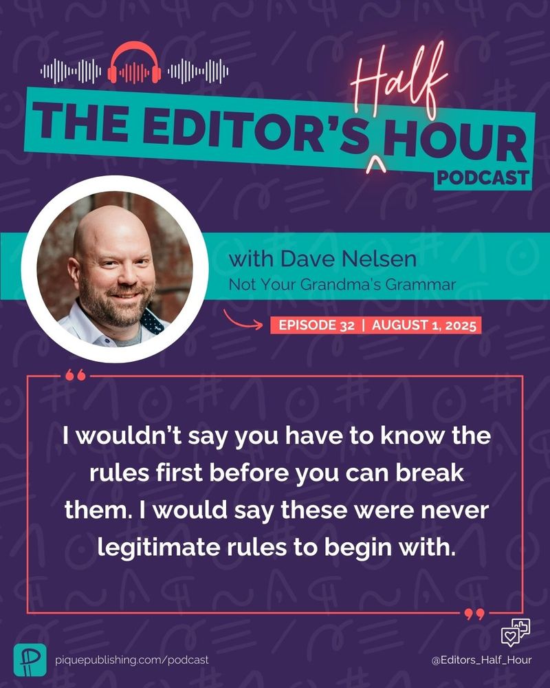 This graphic has a dark purple background with subtle editorial marks as a subtle background pattern. The top displays a banner, "The Editor's Half Hour Podcast," with red neon details for the word "Half." Below the banner is a white circle with an image of Dave Nelsen, a bald white man. To the right of the image is Dave Nelsen “Not Your Grandma’s Grammar” in a horizontal teal banner. Below the banner, it includes the text: Episode 32 | August 1, 2025.

In a red-outlined box with red quotation marks is the following quote: I wouldn’t say you have to know the rules first before you can break them. I would say these were never legitimate rules to begin with.
In small text on the bottom left is the teal Pique company logo, which is a backward-facing pilcrow, and in white: piquepublishing.com/podcast. On the bottom right is the Instagram handle: @Editor_Half_Hour with a small white heart and thumbs up notification.

