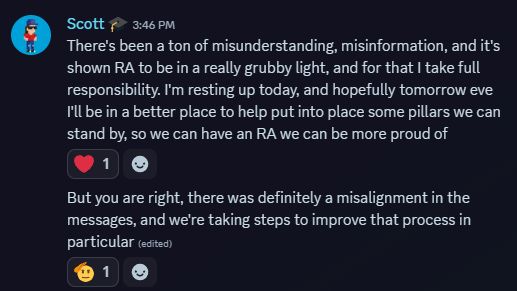 Scott: There's been a ton of misunderstanding, misinformation, and it's shown RA to be in a really grubby light, and for that I take full responsibility. I'm resting up today, and hopefully tomorrow eve I'll be in a better place to help put into place some pillars we can stand by, so we can have an RA we can be more proud of. But you are right, there was definitely a misalignment in the messages, and we're taking steps to improve that process in particular.