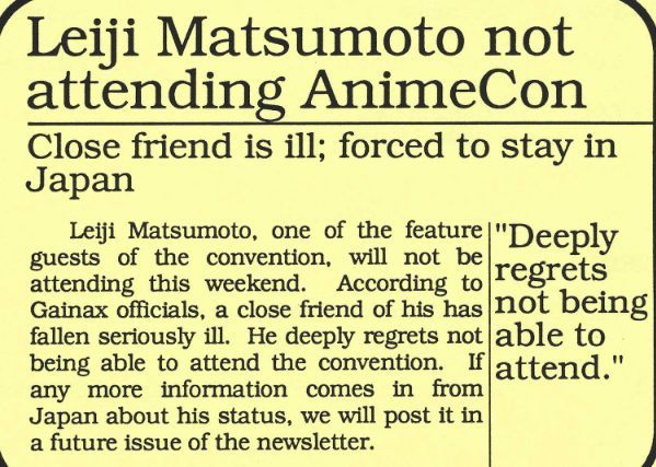 Extrait de la newsletter de l'AnimeCon'91.

Leiji Matsumoto ne pourra pas être présent à l'AnimeCon
Un ami proche est malade, le forçant à rester au Japon.

Leiji Matsumoto, l'un des invités de la convention, ne pourra pas être présent ce week-end. D'après Gainax, un de ses ami proche est tombé gravement malade. Il regrette profondément de pas pouvoir venir. Si de nouvelles informations parviennent du Japon, nous vous les partagerons dans une prochaine newsletter. 