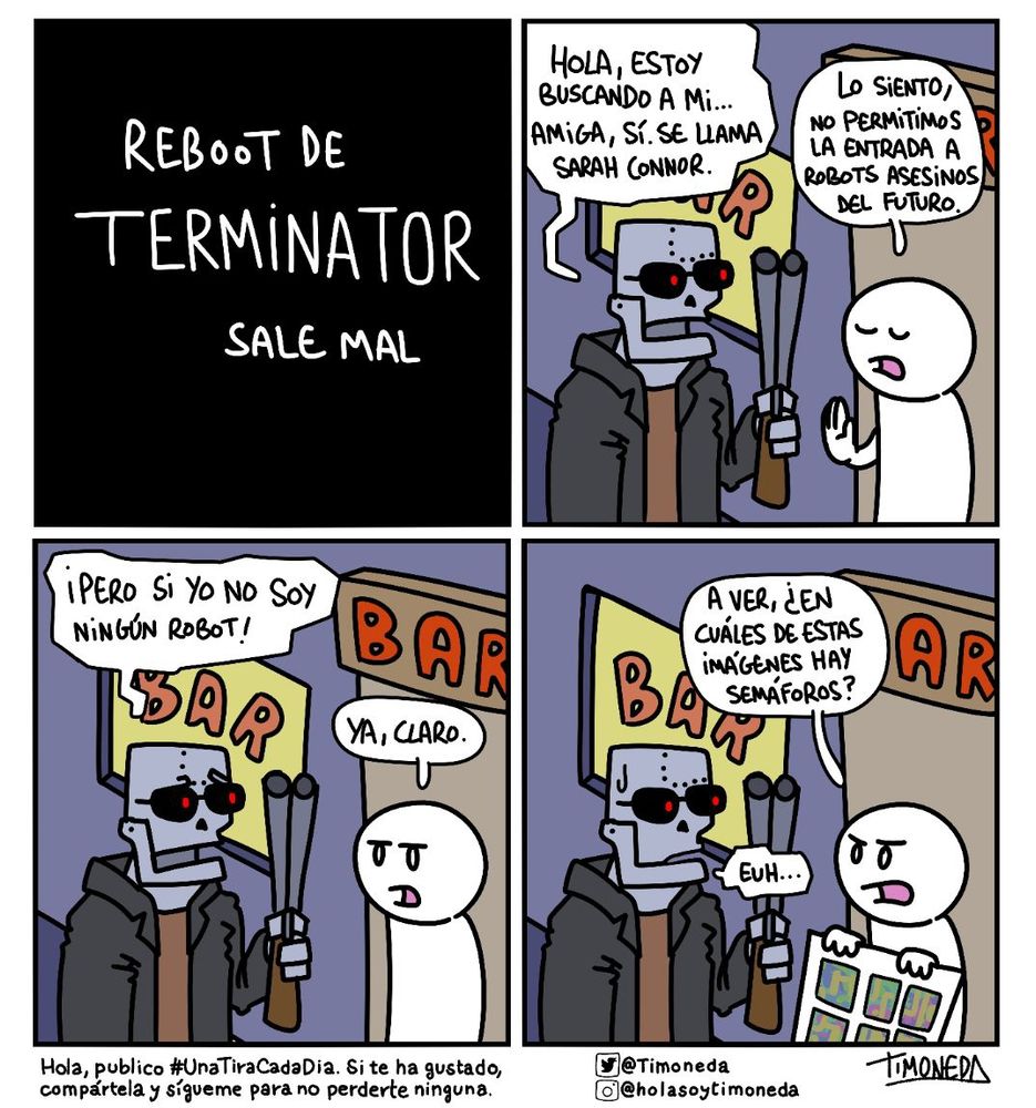 REBOOT DE TERMINATOR SALE MAL.
Un terminator delante de un bar. Frente a él, un portero.
T: Hola, estoy buscando a mi... amiga, sí. Se llama Sarah Connor.
P: Lo siento, no permitimos la entrada a robots asesinos del futuro.
T: ¡Pero si yo no soy un robot!
P: Ya, claro.
Saca un cartel.
P: A ver, ¿En cuáles de estas imágeneds salen semáforos?