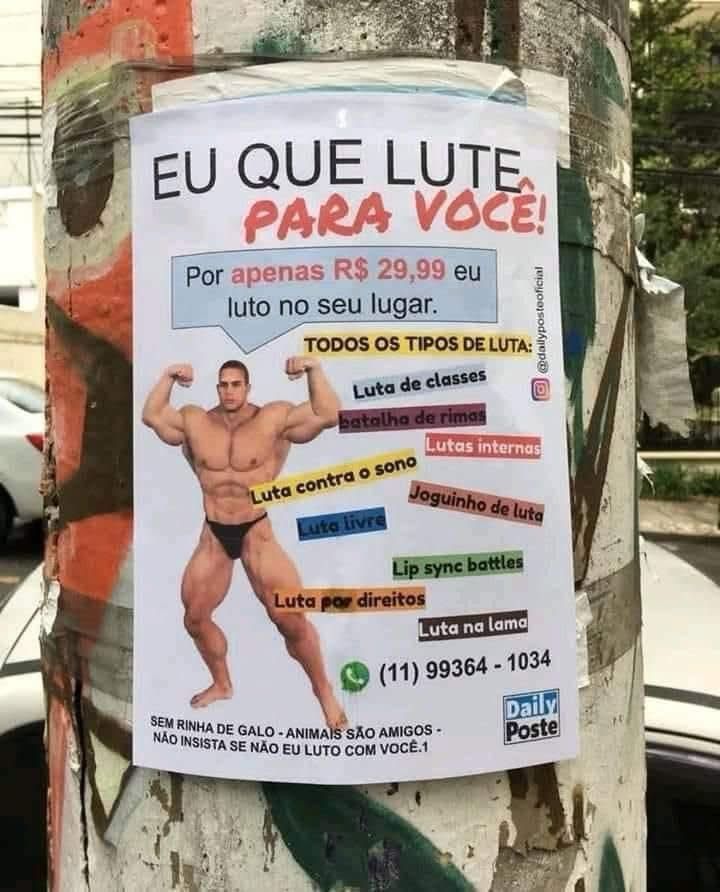 Um cartaz colado em um poste. Um homem fortão exibindo seus músculos. O texto:

EU QUE LUTE PARA VOCE!
Por apenas R$ 29,99 eu luto no seu lugar.
TODOS OS TIPOS DE LUTA:
Luta de classes
batalho de rimas
Lutas internas
Luta contra o sono
Luta livre
Joguinho de luta
Lip syne battles
Luta por direitos
SEM RINHA DE GALO - ANIMAIS SÃO AMIGOS-NÃO INSISTA SE NÃO EU LUTO COM VOCE.1