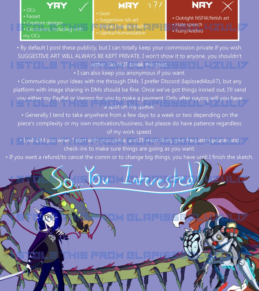 A longer terms of service page.

Yay:
>OCs
>Fanart
>Creature designs
>Crossovers, including with my OCs

May:
>Gore
>Suggestive-ish art
>Robots/Simple mecha
>Gijinka/Humanization

Nay:
>Outright NSFW/fetish art
>Hate speech
>Furry/Anthro

• By default I post these publicly, but I can totally keep your commission private if you wish. SUGGESTIVE ART WILL ALWAYS BE KEPT PRIVATE. I won't show it to anyone, you shouldn't either. Do NOT break this trust.
• I can also keep you anonymous if you want.
• Communicate your ideas with me through DMs. I prefer Discord (lapissedl4zuli7), but any platform with image sharing in DMs should be fine. Once we've got things ironed out, I'll send you either my PayPal or Venmo for you to make a payment. Only after paying will you have a spot on my queue.
• Generally I tend to take anywhere from a few days to a week or two depending on the piece's complexity or my own motivation/business, but please do have patience regardless of my work speed.
• I will DM you when I start with your piece, and I'll most likely give frequent updates and check-ins to make sure things are going as you want.
• If you want a refund/to cancel the comm or to change big things, you have until I finish the sketch.

So...you interested?