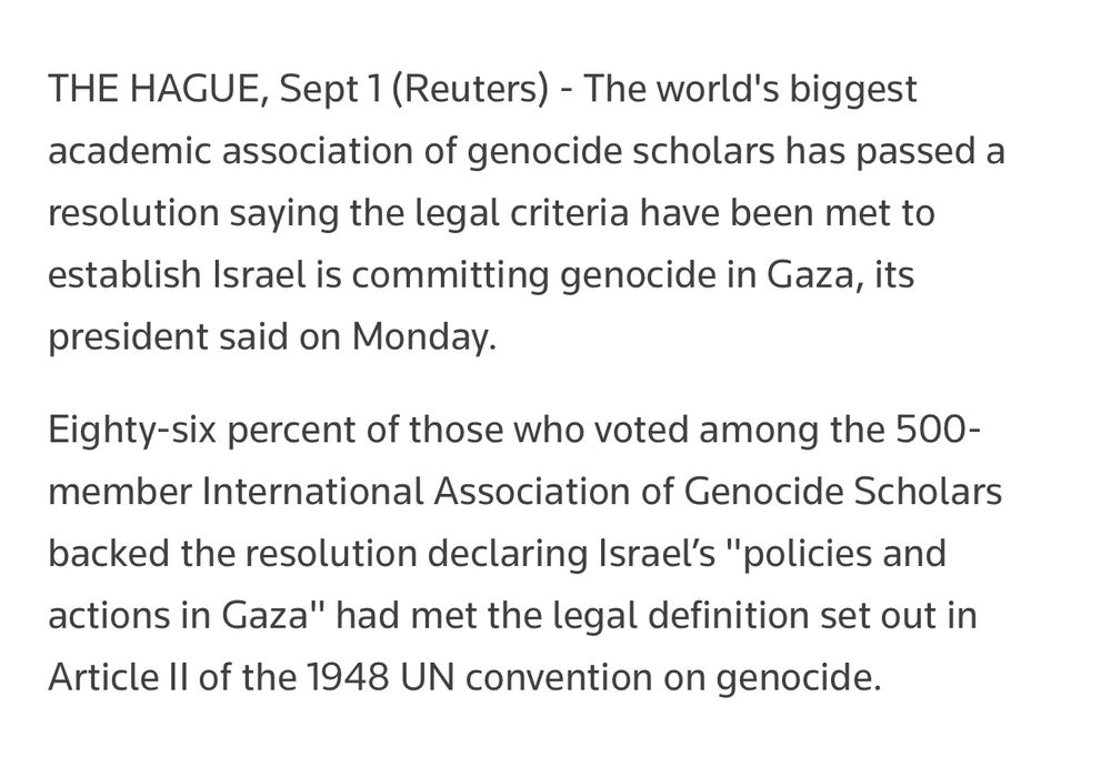THE HAGUE, Sept 1 (Reuters) - The world's biggest academic association of genocide scholars has passed a resolution saying the legal criteria have been met to establish Israel is committing genocide in Gaza, its president said on Monday.
Eighty-six percent of those who voted among the 500-member International Association of Genocide Scholars backed the resolution declaring Israel’s "policies and actions in Gaza" had met the legal definition set out in Article II of the 1948 UN convention on genocide.