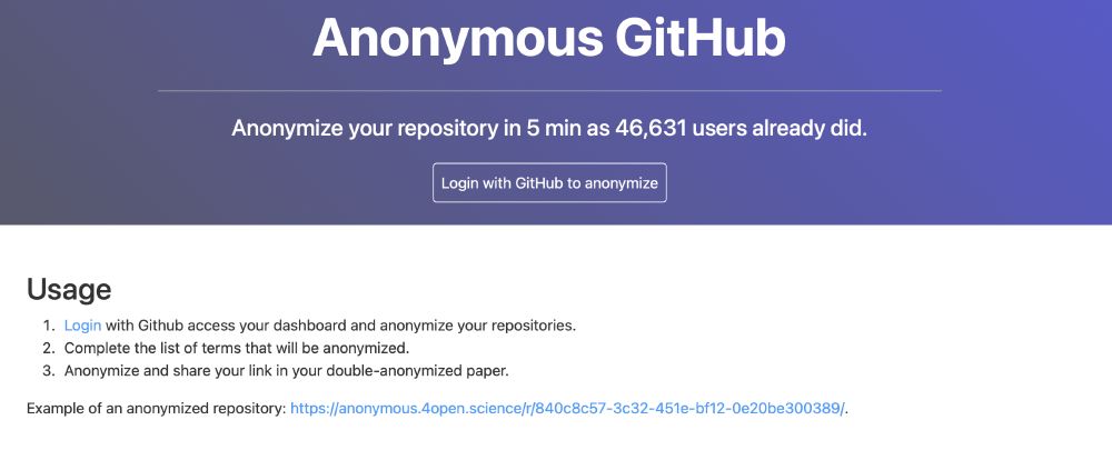 Anonymous GitHub
Anonymize your repository in 5 min as 46,631 users already did.

Usage
Login with Github access your dashboard and anonymize your repositories.
Complete the list of terms that will be anonymized.
Anonymize and share your link in your double-anonymized paper.
Example of an anonymized repository: https://anonymous.4open.science/r/840c8c57-3c32-451e-bf12-0e20be300389/.
