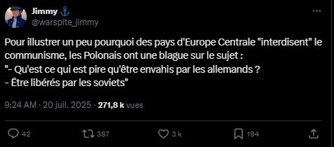 Tweet de warspite_jimmy :
Pour illustrer un peu pourquoi des pays d'Europe Centrale "interdisent" le communisme, les Polonais ont une blague sur le sujet : 
"- Qu'est ce qui est pire qu'être envahis par les allemands ?
- Être libérés par les soviets"