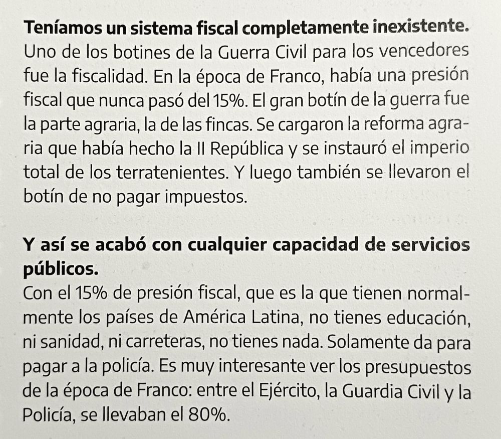 Pregunta: Teníamos un sistema fiscal completamente inexistente.

Respuesta: Uno de los botines de la Guerra Civil para los vencedores
fue la fiscalidad. En la época de Franco, había una presión fiscal que nunca pasó del 15%. El gran botín de la guerra fue la parte agraria, la de las fincas. Se cargaron la reforma agraria que había hecho la Il República y se instauró el imperio total de los terratenientes. Y luego también se llevaron el botín de no pagar impuestos.

Pregunta: Y así se acabó con cualquier capacidad de servicios
públicos.

Respuesta:  Con el 15% de presión fiscal, que es la que tienen normalmente los países de América Latina, no tienes educación, ni sanidad, ni carreteras, no tienes nada. Solamente da para pagar a la policía. Es muy interesante ver los presupuestos de la época de Franco: entre el Ejército, la Guardia Civil y la
Policía, se llevaban el 80%.