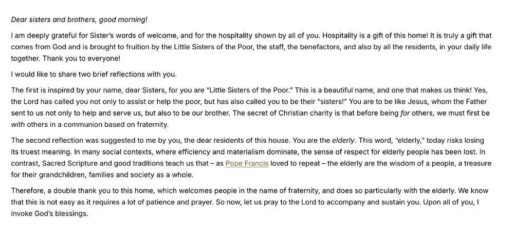 Dear sisters and brothers, good morning!

I am deeply grateful for Sister’s words of welcome, and for the hospitality shown by all of you. Hospitality is a gift of this home! It is truly a gift that comes from God and is brought to fruition by the Little Sisters of the Poor, the staff, the benefactors, and also by all the residents, in your daily life together. Thank you to everyone!

I would like to share two brief reflections with you.

The first is inspired by your name, dear Sisters, for you are “Little Sisters of the Poor.” This is a beautiful name, and one that makes us think! Yes, the Lord has called you not only to assist or help the poor, but has also called you to be their “sisters!” You are to be like Jesus, whom the Father sent to us not only to help and serve us, but also to be our brother. The secret of Christian charity is that before being for others, we must first be with others in a communion based on fraternity.

The second reflection was suggested to me by you, the dear residents of this house. You are the elderly. This word, “elderly,” today risks losing its truest meaning. In many social contexts, where efficiency and materialism dominate, the sense of respect for elderly people has been lost. In contrast, Sacred Scripture and good traditions teach us that – as Pope Francis loved to repeat – the elderly are the wisdom of a people, a treasure for their grandchildren, families and society as a whole.

Therefore, a double thank you to this home, which welcomes people in the name of fraternity, and does so particularly with the elderly. We know that this is not easy as it requires a lot of patience and prayer. So now, let us pray to the Lord to accompany and sustain you. Upon all of you, I invoke God’s blessings.
