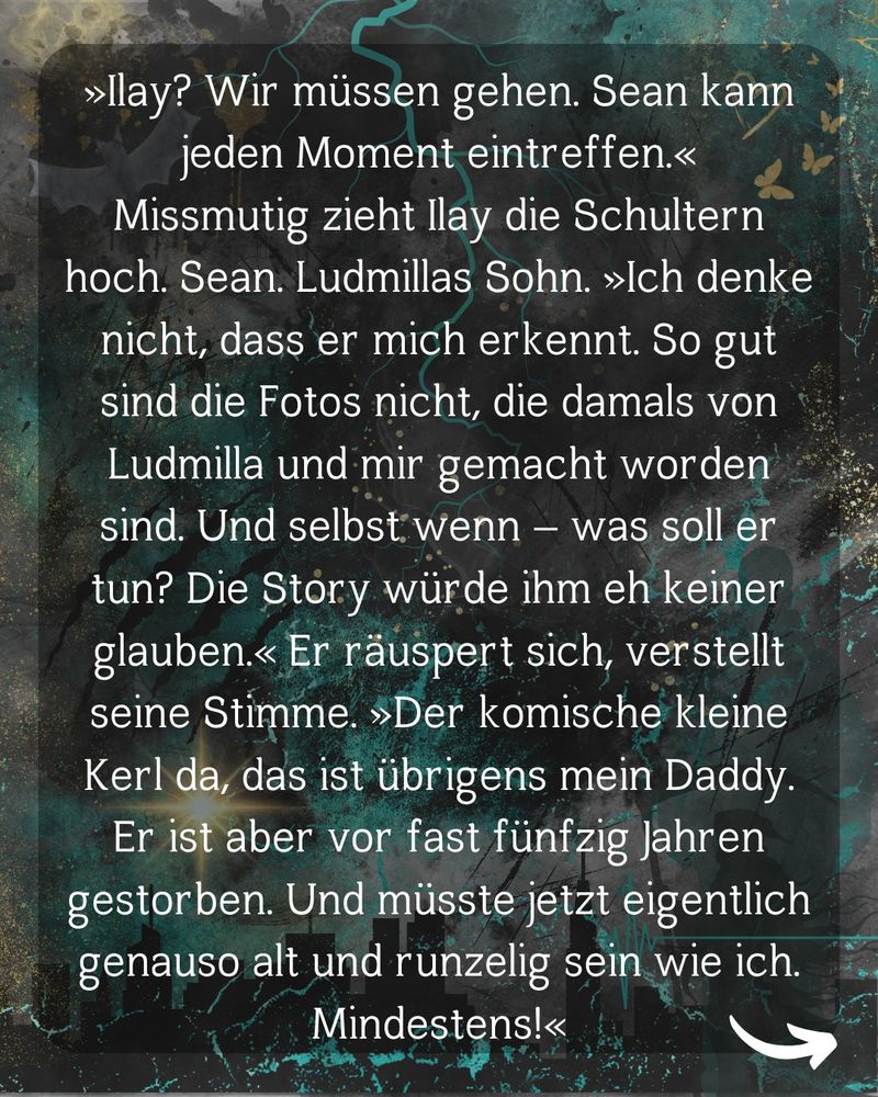 »Ilay? Wir müssen gehen. Sean kann jeden Moment eintreffen.«
Missmutig zieht Ilay die Schultern hoch. Sean. Ludmillas Sohn. »Ich denke nicht, dass er mich erkennt. So gut sind die Fotos nicht, die damals von Ludmilla und mir gemacht worden sind. Und selbst wenn – was soll er tun? Die Story würde ihm eh keiner glauben.« Er räuspert sich, verstellt seine Stimme. »Der komische kleine Kerl da, das ist übrigens mein Daddy. Er ist aber vor fast fünfzig Jahren gestorben. Und müsste jetzt eigentlich genauso alt und runzelig sein wie ich. Mindestens!«