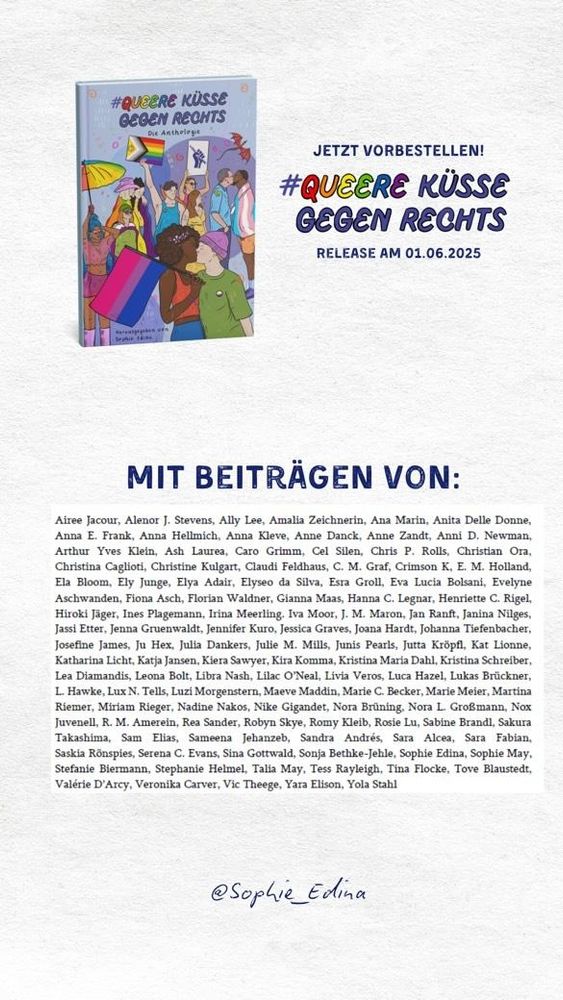 
Mit Beiträgen von: Airee Jacour, Alenor J. Stevens, Ally Lee, Amalia Zeichnerin, Ana Marin, Anita Delle Donne, Anna E. Frank, Anna Hellmich, Anna Kleve, Anne Danck, Anne Zandt, Anni D. Newman, Arthur Yves Klein, Ash Laurea, Caro Grimm, Cel Silen, Chris P. Rolls, Christian Ora, Christina Caglioti, Christine Kulgart, Claudi Feldhaus, C. M. Graf, Crimson K, E. M. Holland, Ela Bloom, Ely Junge, Elya Adair, Elyseo da Silva, Esra Groll, Eva Lucia Bolsani, Evelyne Aschwanden, Fiona Asch, Florian Waldner, Gianna Maas, Hanna C. Legnar, Henriette C. Rigel, Hiroki Jäger, Ines Plagemann, Irina Meerling, Iva Moor, J. M. Maron, Jan Ranft, Janina Nilges, Jassi Etter, Jenna Gruenwaldt, Jennifer Kuro, Jessica Graves, Joana Hardt, Johanna Tiefenbacher, Josefine James, Ju Hex, Julia Dankers, Julie M. Mills, Junis Pearls, Jutta Kröpfl, Kat Lionne, Katharina Licht, Katja Jansen, Kiera Sawyer, Kira Komma, Kristina Maria Dahl, Kristina Schreiber, Lea Diamandis, Leona Bolt, Libra Nash, Lilac O’Neal, Livia Veros, Luca Hazel, Lukas Brückner, L. Hawke, Lux N. Tells, Luzi Morgenstern, Maeve Maddin, Marie C. Becker, Marie Meier, Martina Riemer, Miriam Rieger, Nadine Nakos, Nike Gigandet, Nora Brüning, Nora L. Großmann, Nox Juvenell, R. M. Amerein, Rea Sander, Robyn Skye, Romy Kleib, Rosie Lu, Sabine Brandl, Sakura Takashima, Sam Elias,
Sameena Jehanzeb, Sandra Andrés, Sara Alcea, Sara Fabian, Saskia Rönspies, Serena C. Evans,Sina Gottwald, Sonja Bethke-Jehle, Sophie Edina, Sophie May, Stefanie Biermann, Stef Helmel, Talia May, Tess Rayleigh, Tina Flocke, Tove Blaustedt, Valérie D’Arcy, Veronika Carver, Vic Theege, Yara Elison und Yola Stahl.