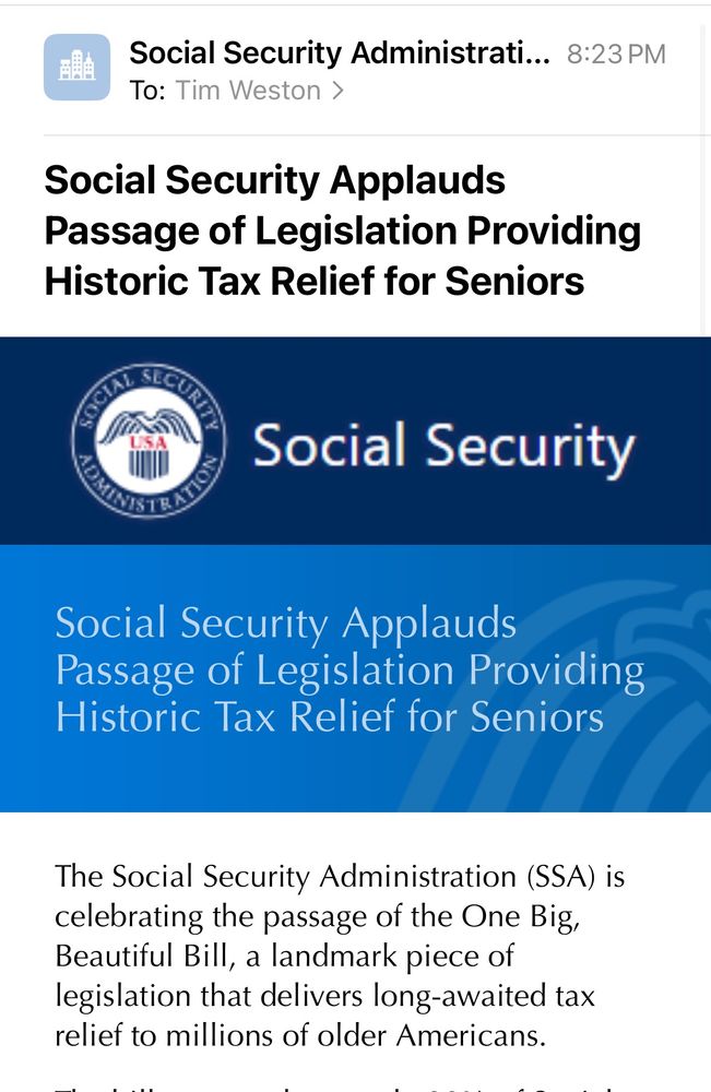 Email from Social Security Administration, to Tim Weston

Subject: Social Security Applauds
Passage of Legislation Providing Historic Tax Relief for Seniors

Email body:
Heading: SSA logo with “Social Security” to the right of the logo

Subheading: Social Security Applauds
Passage of Legislation Providing Historic Tax Relief for Seniors

Text: The Social Security Administration (SSA) is celebrating the passage of the One Big, Beautiful Bill, a landmark piece of legislation that delivers long-awaited tax relief to millions of older Americans.…