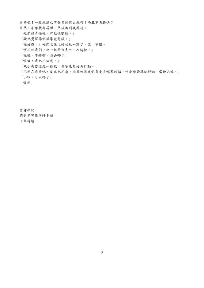 真的啦！一般來說也不會直接說出來啊！而且不丢臉嗎？
果然，小雅能起眉頭，然後湊到我耳邊。
「他們好奇怪喔，有點像變態。」「欸她覺得你們很像變態欸。」
「喔好喔。」他們之後比較收斂一點了。嗯，不錯。
「嘿不然我們下次一起約出去吧，在這裡。」「喔喔，不錯啊。安去哪？」「哈哈，我也不知道。」
「欸小成你還是一樣欸，都不先想好再行動。」
「不然在看看吧，反正也不急。而且如果我們有要去哪裏的話，叫小雅帶路就好啦，當地人嘛。」「小雅，可以嗎？」「當然」
勇者秘記
絕對不可能準時更新
下集待續