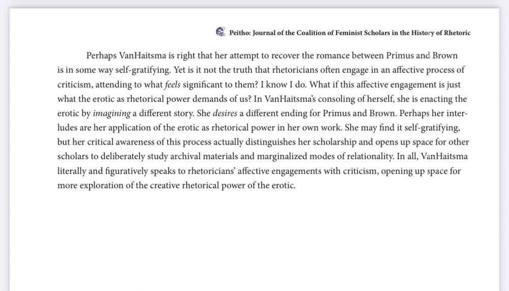 "Perhaps VanHaitsma is right that her attempt to recover the romance between Primus and Brown is in some way self-gratifying. Yet is it not the truth that rhetoricians often engage in an affective process of criticism, attending to what feels significant to them? I know I do. What if this affective engagement is just what the erotic as rhetorical power demands of us? In VanHaitsma’s consoling of herself, she is enacting the erotic by imagining a different story. She desires a different ending for Primus and Brown. Perhaps her interludes are her application of the erotic as rhetorical power in her own work. She may find it self-gratifying, but her critical awareness of this process actually distinguishes her scholarship and opens up space for other scholars to deliberately study archival materials and marginalized modes of relationality. In all, VanHaitsma literally and figuratively speaks to rhetoricians’ affective engagements with criticism, opening up space for more exploration of the creative rhetorical power of the erotic."