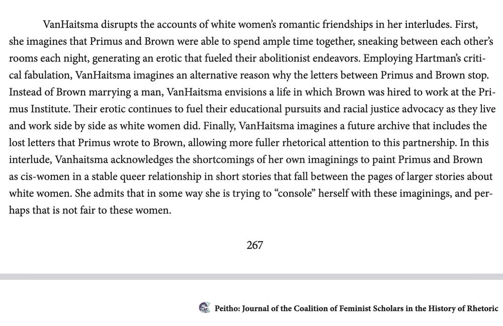 “VanHaitsma disrupts the accounts of white women’s romantic friendships in her interludes. First, she imagines that Primus and Brown were able to spend ample time together, sneaking between each other’s rooms each night, generating an erotic that fueled their abolitionist endeavors. Employing Hartman’s critical fabulation, VanHaitsma imagines an alternative reason why the letters between Primus and Brown stop. Instead of Brown marrying a man, VanHaitsma envisions a life in which Brown was hired to work at the Primus Institute. Their erotic continues to fuel their educational pursuits and racial justice advocacy as they live and work side by side as white women did. Finally, VanHaitsma imagines a future archive that includes the lost letters that Primus wrote to Brown, allowing more fuller rhetorical attention to this partnership. In this interlude, Vanhaitsma acknowledges the shortcomings of her own imaginings to paint Primus and Brown as cis-women in a stable queer relationship in short stories that fall between the pages of larger stories about white women. She admits that in some way she is trying to ‘console’ herself with these imaginings, and perhaps that is not fair to these women.”